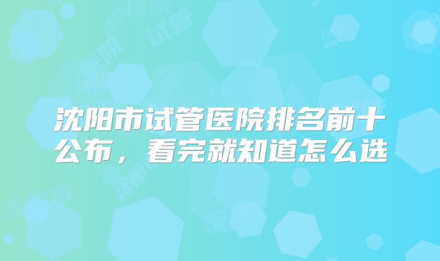 沈阳市试管医院排名前十公布,看完就知道怎么选