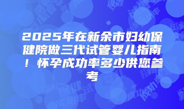 2025年在新余市妇幼保健院做三代试管婴儿指南!怀孕成功率多少供您参考