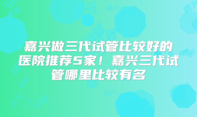 嘉兴做三代试管比较好的医院推荐5家！嘉兴三代试管哪里比较有名