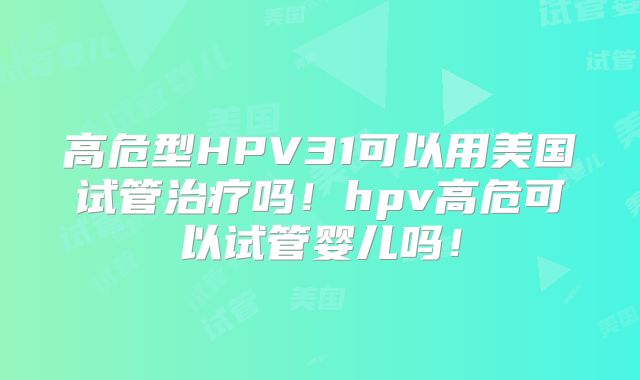 高危型HPV31可以用美国试管治疗吗！hpv高危可以试管婴儿吗！