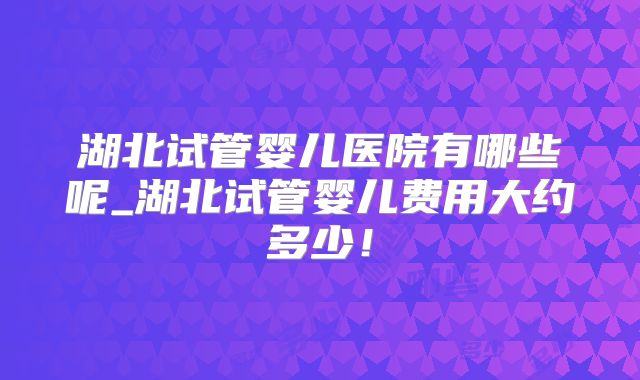 湖北试管婴儿医院有哪些呢_湖北试管婴儿费用大约多少！