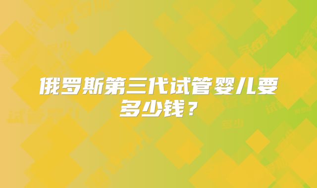 俄罗斯第三代试管婴儿要多少钱？