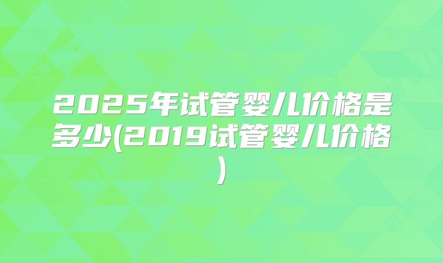 2025年试管婴儿价格是多少(2019试管婴儿价格)