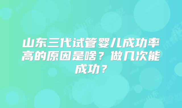 山东三代试管婴儿成功率高的原因是啥？做几次能成功？