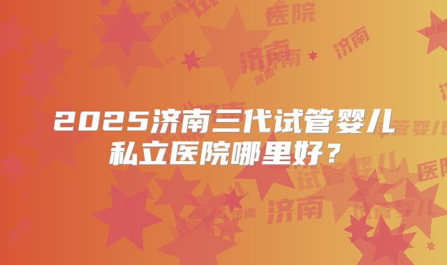 2025济南三代试管婴儿私立医院哪里好？