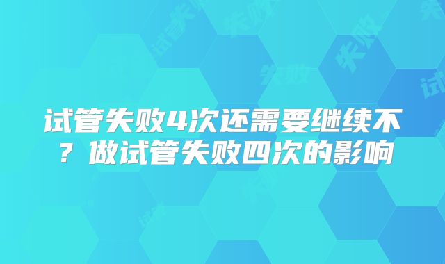 试管失败4次还需要继续不？做试管失败四次的影响