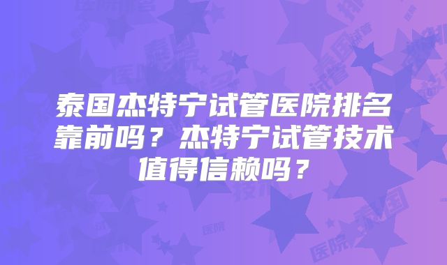 泰国杰特宁试管医院排名靠前吗？杰特宁试管技术值得信赖吗？