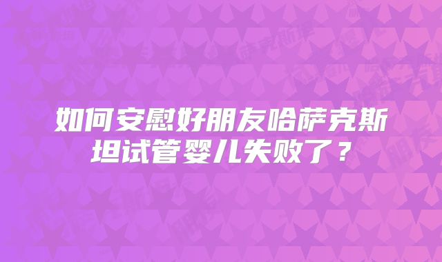 如何安慰好朋友哈萨克斯坦试管婴儿失败了？