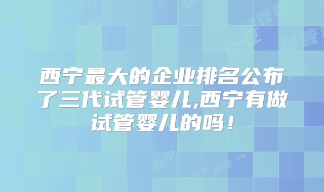 西宁最大的企业排名公布了三代试管婴儿,西宁有做试管婴儿的吗!