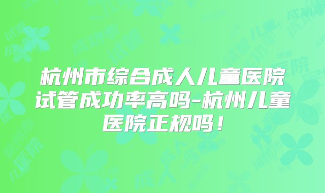 杭州市综合成人儿童医院试管成功率高吗-杭州儿童医院正规吗！