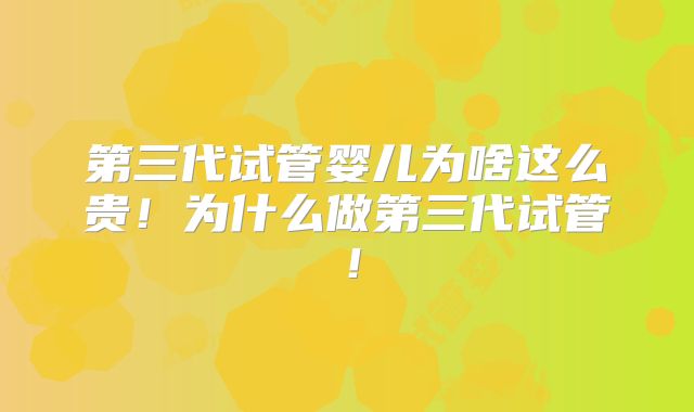 第三代试管婴儿为啥这么贵！为什么做第三代试管！