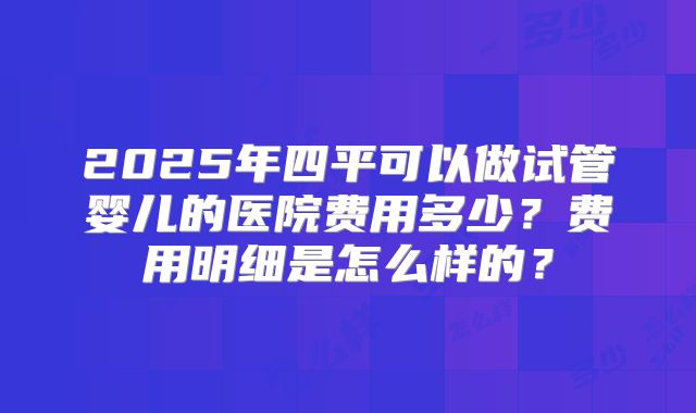 2025年四平可以做试管婴儿的医院费用多少？费用明细是怎么样的？