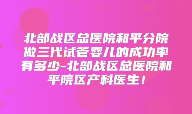 北部战区总医院和平分院做三代试管婴儿的成功率有多少-北部战区总医院和平院区产科医生!
