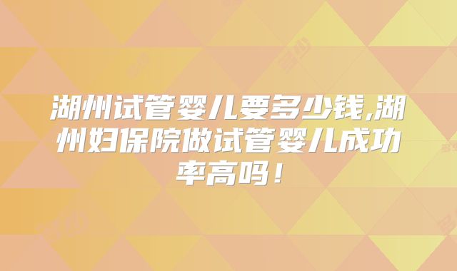 湖州试管婴儿要多少钱,湖州妇保院做试管婴儿成功率高吗！