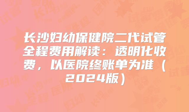 长沙妇幼保健院二代试管全程费用解读：透明化收费，以医院终账单为准（2024版）