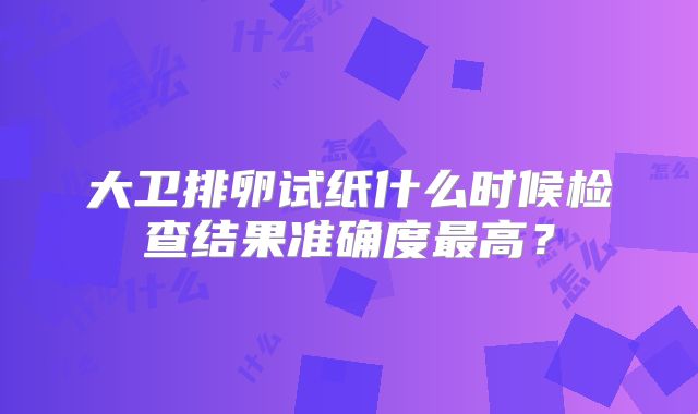 大卫排卵试纸什么时候检查结果准确度最高？
