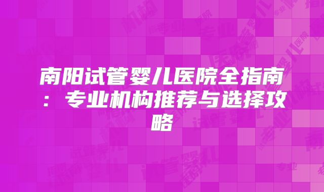 南阳试管婴儿医院全指南：专业机构推荐与选择攻略