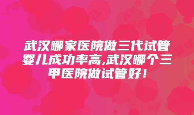 武汉哪家医院做三代试管婴儿成功率高,武汉哪个三甲医院做试管好！