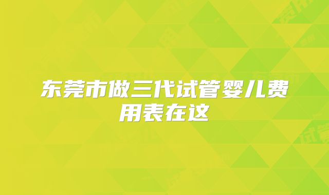 东莞市做三代试管婴儿费用表在这