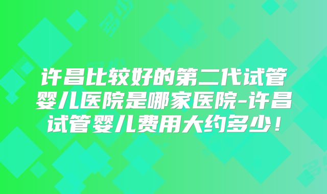 许昌比较好的第二代试管婴儿医院是哪家医院-许昌试管婴儿费用大约多少!