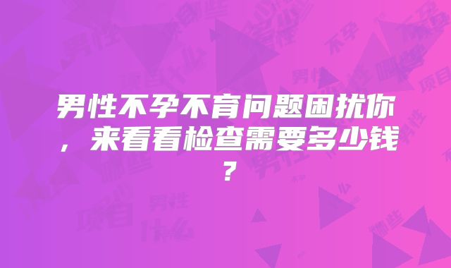 男性不孕不育问题困扰你,来看看检查需要多少钱?