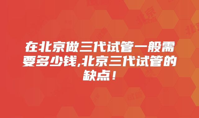 在北京做三代试管一般需要多少钱,北京三代试管的缺点！