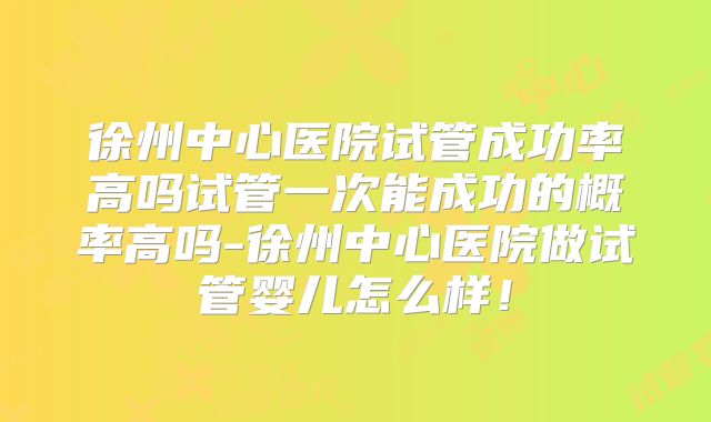 徐州中心医院试管成功率高吗试管一次能成功的概率高吗-徐州中心医院做试管婴儿怎么样！