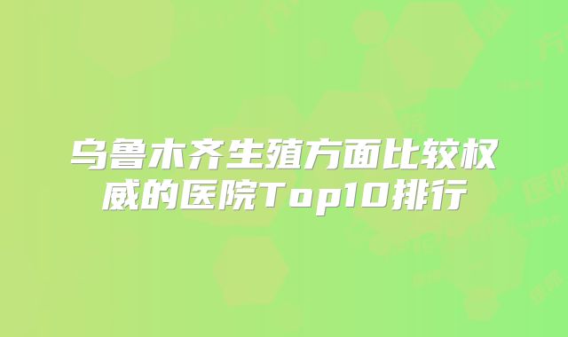 乌鲁木齐生殖方面比较权威的医院Top10排行