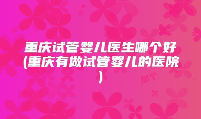 重庆试管婴儿医生哪个好(重庆有做试管婴儿的医院)