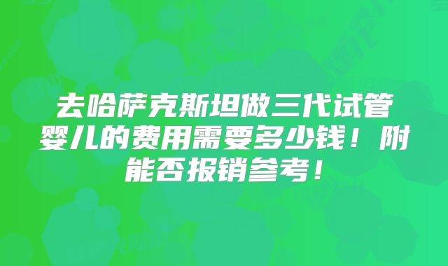 去哈萨克斯坦做三代试管婴儿的费用需要多少钱!附能否报销参考!