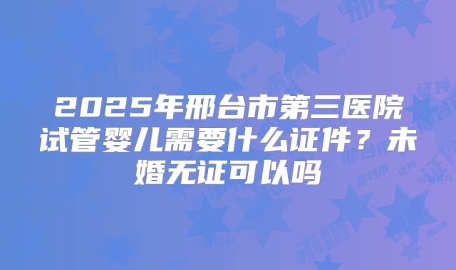2025年邢台市第三医院试管婴儿需要什么证件？未婚无证可以吗