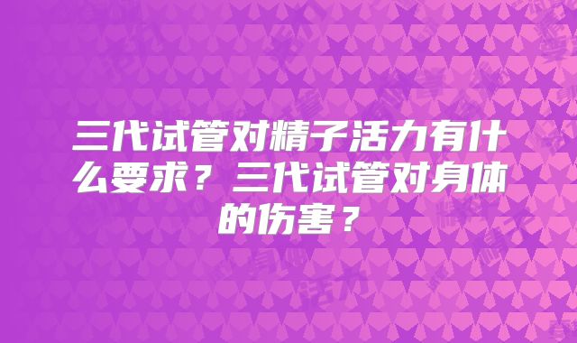 三代试管对精子活力有什么要求?三代试管对身体的伤害?