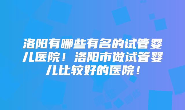 洛阳有哪些有名的试管婴儿医院！洛阳市做试管婴儿比较好的医院！