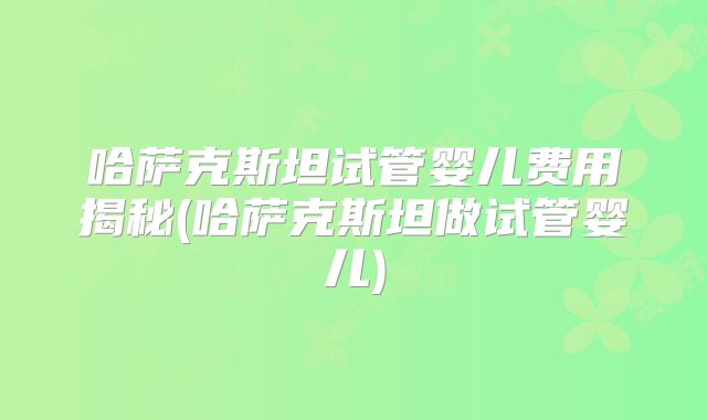 哈萨克斯坦试管婴儿费用揭秘(哈萨克斯坦做试管婴儿)