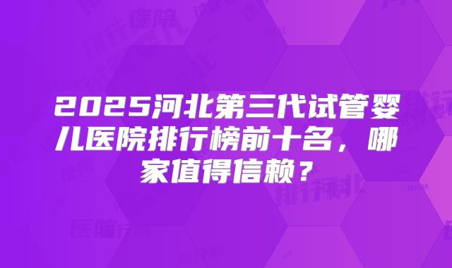 2025河北第三代试管婴儿医院排行榜前十名，哪家值得信赖？