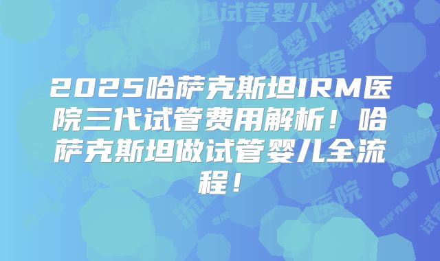 2025哈萨克斯坦IRM医院三代试管费用解析！哈萨克斯坦做试管婴儿全流程！