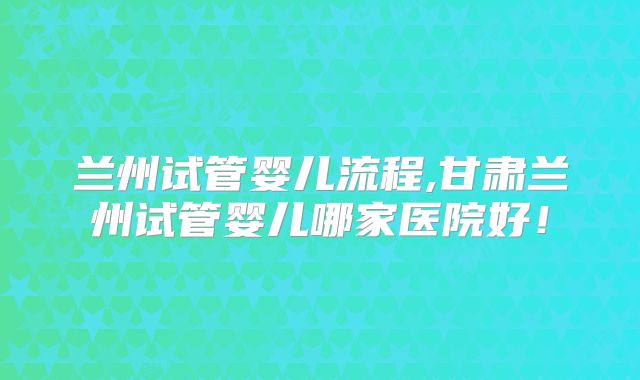 兰州试管婴儿流程,甘肃兰州试管婴儿哪家医院好!