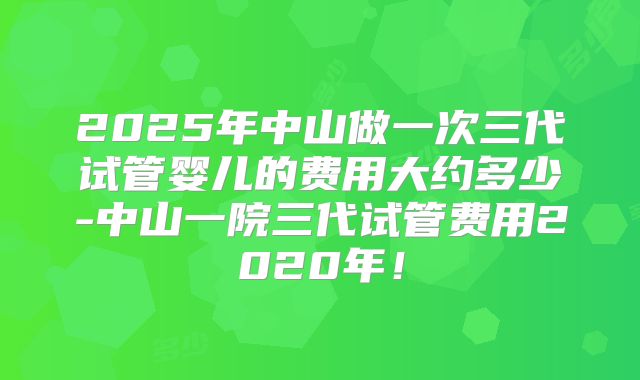 2025年中山做一次三代试管婴儿的费用大约多少-中山一院三代试管费用2020年！