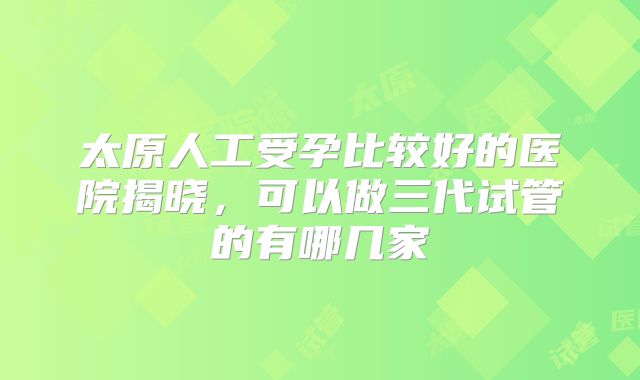 太原人工受孕比较好的医院揭晓，可以做三代试管的有哪几家