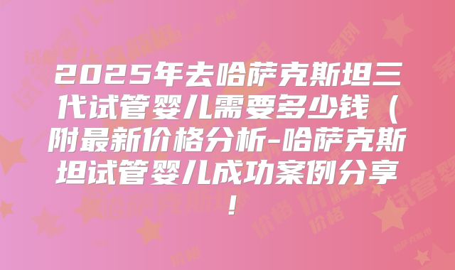 2025年去哈萨克斯坦三代试管婴儿需要多少钱（附最新价格分析-哈萨克斯坦试管婴儿成功案例分享！