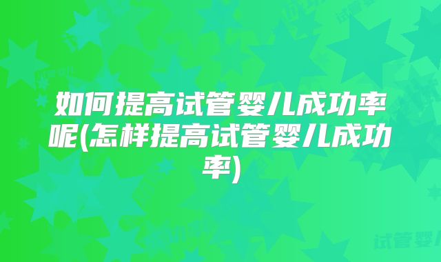 如何提高试管婴儿成功率呢(怎样提高试管婴儿成功率)
