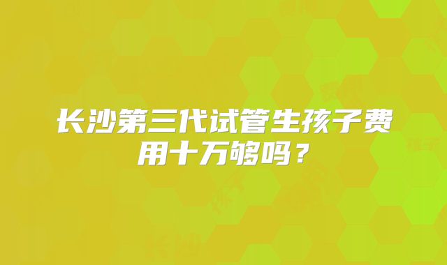 长沙第三代试管生孩子费用十万够吗？