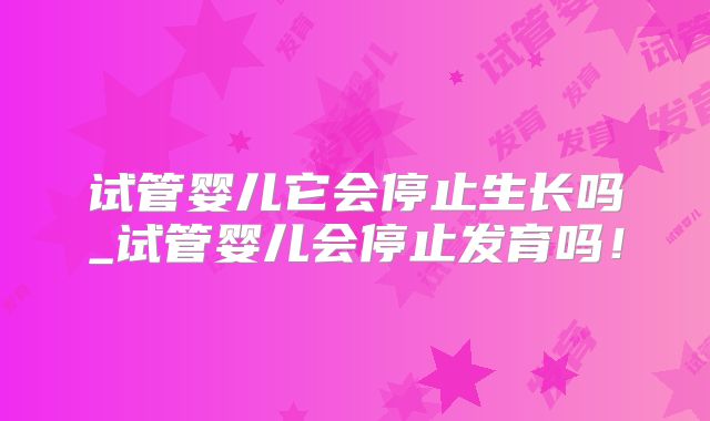 试管婴儿它会停止生长吗_试管婴儿会停止发育吗!
