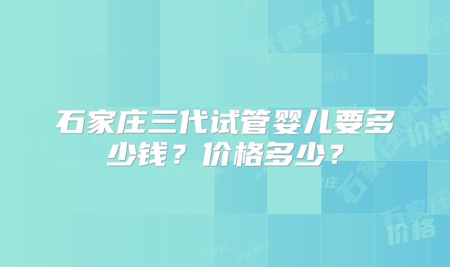 石家庄三代试管婴儿要多少钱？价格多少？