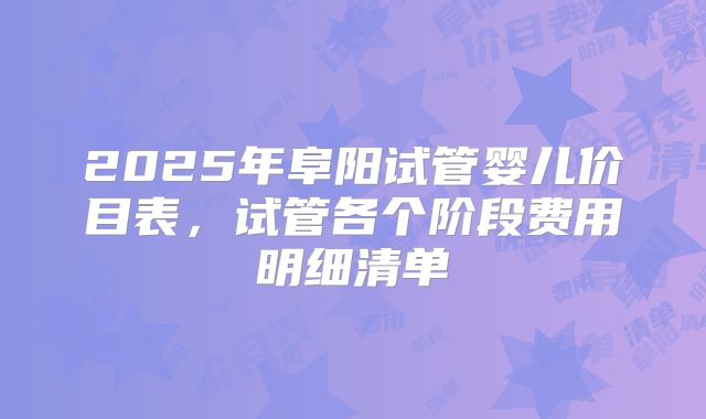 2025年阜阳试管婴儿价目表，试管各个阶段费用明细清单