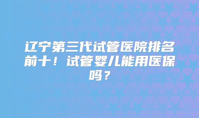 辽宁第三代试管医院排名前十！试管婴儿能用医保吗？