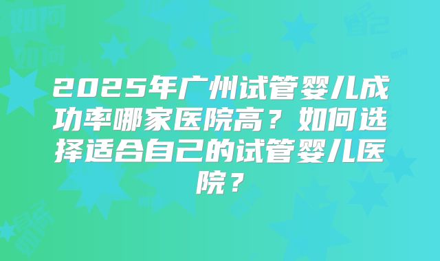 2025年广州试管婴儿成功率哪家医院高?如何选择适合自己的试管婴儿医院?