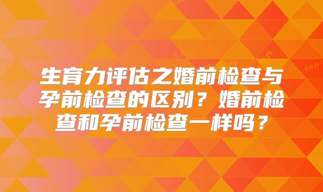 生育力评估之婚前检查与孕前检查的区别？婚前检查和孕前检查一样吗？