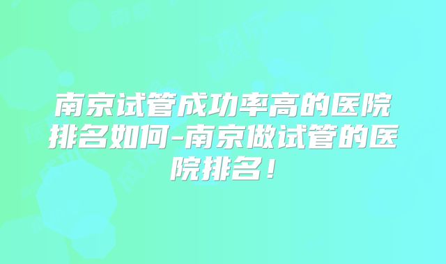 南京试管成功率高的医院排名如何-南京做试管的医院排名！