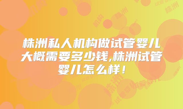 株洲私人机构做试管婴儿大概需要多少钱,株洲试管婴儿怎么样！